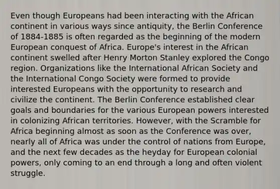 Even though Europeans had been interacting with the African continent in various ways since antiquity, the Berlin Conference of 1884-1885 is often regarded as the beginning of the modern European conquest of Africa. Europe's interest in the African continent swelled after Henry Morton Stanley explored the Congo region. Organizations like the International African Society and the International Congo Society were formed to provide interested Europeans with the opportunity to research and civilize the continent. The Berlin Conference established clear goals and boundaries for the various European powers interested in colonizing African territories. However, with the Scramble for Africa beginning almost as soon as the Conference was over, nearly all of Africa was under the control of nations from Europe, and the next few decades as the heyday for European colonial powers, only coming to an end through a long and often violent struggle.