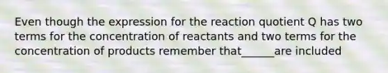 Even though the expression for the reaction quotient Q has two terms for the concentration of reactants and two terms for the concentration of products remember that______are included