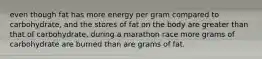 even though fat has more energy per gram compared to carbohydrate, and the stores of fat on the body are greater than that of carbohydrate, during a marathon race more grams of carbohydrate are burned than are grams of fat.