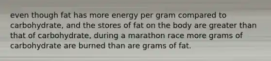 even though fat has more energy per gram compared to carbohydrate, and the stores of fat on the body are greater than that of carbohydrate, during a marathon race more grams of carbohydrate are burned than are grams of fat.