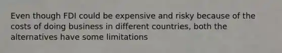 Even though FDI could be expensive and risky because of the costs of doing business in different countries, both the alternatives have some limitations