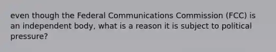 even though the Federal Communications Commission (FCC) is an independent body, what is a reason it is subject to political pressure?