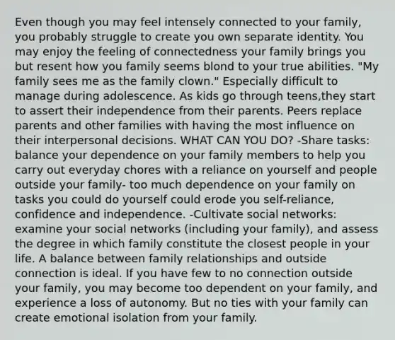 Even though you may feel intensely connected to your family, you probably struggle to create you own separate identity. You may enjoy the feeling of connectedness your family brings you but resent how you family seems blond to your true abilities. "My family sees me as the family clown." Especially difficult to manage during adolescence. As kids go through teens,they start to assert their independence from their parents. Peers replace parents and other families with having the most influence on their interpersonal decisions. WHAT CAN YOU DO? -Share tasks: balance your dependence on your family members to help you carry out everyday chores with a reliance on yourself and people outside your family- too much dependence on your family on tasks you could do yourself could erode you self-reliance, confidence and independence. -Cultivate social networks: examine your social networks (including your family), and assess the degree in which family constitute the closest people in your life. A balance between family relationships and outside connection is ideal. If you have few to no connection outside your family, you may become too dependent on your family, and experience a loss of autonomy. But no ties with your family can create emotional isolation from your family.