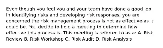 Even though you feel you and your team have done a good job in identifying risks and developing risk responses, you are concerned the <a href='https://www.questionai.com/knowledge/k3EuyhLW2G-risk-management' class='anchor-knowledge'>risk management</a> process is not as effective as it could be. You decide to hold a meeting to determine how effective this process is. This meeting is referred to as a: A. Risk Review B. Risk Workshop C. Risk Audit D. <a href='https://www.questionai.com/knowledge/kWj0ZKxqfM-risk-analysis' class='anchor-knowledge'>risk analysis</a>