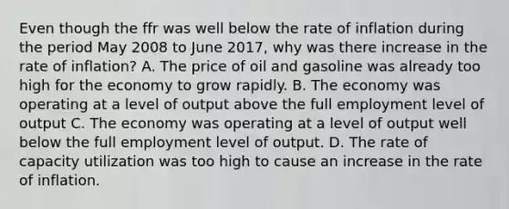 Even though the ffr was well below the rate of inflation during the period May 2008 to June 2017, why was there increase in the rate of inflation? A. The price of oil and gasoline was already too high for the economy to grow rapidly. B. The economy was operating at a level of output above the full employment level of output C. The economy was operating at a level of output well below the full employment level of output. D. The rate of capacity utilization was too high to cause an increase in the rate of inflation.