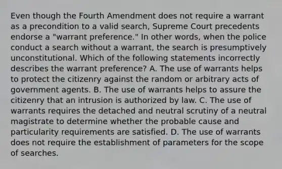 Even though the Fourth Amendment does not require a warrant as a precondition to a valid search, Supreme Court precedents endorse a "warrant preference." In other words, when the police conduct a search without a warrant, the search is presumptively unconstitutional. Which of the following statements incorrectly describes the warrant preference? A. The use of warrants helps to protect the citizenry against the random or arbitrary acts of government agents. B. The use of warrants helps to assure the citizenry that an intrusion is authorized by law. C. The use of warrants requires the detached and neutral scrutiny of a neutral magistrate to determine whether the probable cause and particularity requirements are satisfied. D. The use of warrants does not require the establishment of parameters for the scope of searches.