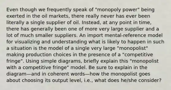 Even though we frequently speak of "monopoly power" being exerted in the oil markets, there really never has ever been literally a single supplier of oil. Instead, at any point in time, there has generally been one of more very large supplier and a lot of much smaller suppliers. An import mental-reference model for visualizing and understanding what is likely to happen in such a situation is the model of a single very large "monopolist" making production choices in the presence of a "competitive fringe". Using simple diagrams, briefly explain this "monopolist with a competitive fringe" model. Be sure to explain in the diagram—and in coherent words—how the monopolist goes about choosing its output level, i.e., what does he/she consider?