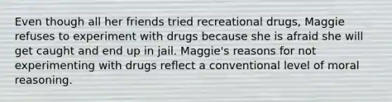 Even though all her friends tried recreational drugs, Maggie refuses to experiment with drugs because she is afraid she will get caught and end up in jail. Maggie's reasons for not experimenting with drugs reflect a conventional level of moral reasoning.