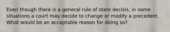 Even though there is a general rule of stare decisis, in some situations a court may decide to change or modify a precedent. What would be an acceptable reason for doing so?