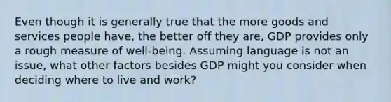 Even though it is generally true that the more goods and services people have, the better off they are, GDP provides only a rough measure of well-being. Assuming language is not an issue, what other factors besides GDP might you consider when deciding where to live and work?