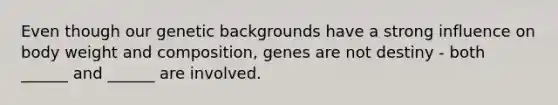 Even though our genetic backgrounds have a strong influence on body weight and composition, genes are not destiny - both ______ and ______ are involved.