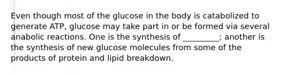 Even though most of the glucose in the body is catabolized to generate ATP, glucose may take part in or be formed via several anabolic reactions. One is the synthesis of _________; another is the synthesis of new glucose molecules from some of the products of protein and lipid breakdown.