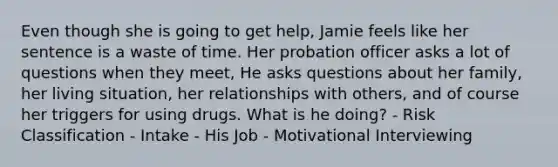 Even though she is going to get help, Jamie feels like her sentence is a waste of time. Her probation officer asks a lot of questions when they meet, He asks questions about her family, her living situation, her relationships with others, and of course her triggers for using drugs. What is he doing? - Risk Classification - Intake - His Job - Motivational Interviewing