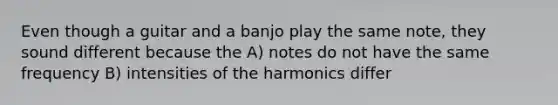 Even though a guitar and a banjo play the same note, they sound different because the A) notes do not have the same frequency B) intensities of the harmonics differ