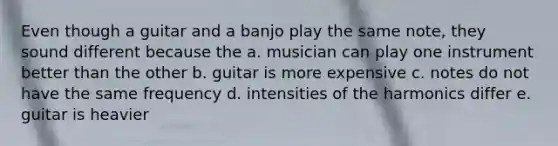 Even though a guitar and a banjo play the same note, they sound different because the a. musician can play one instrument better than the other b. guitar is more expensive c. notes do not have the same frequency d. intensities of the harmonics differ e. guitar is heavier