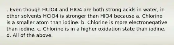 . Even though HClO4 and HIO4 are both strong acids in water, in other solvents HClO4 is stronger than HIO4 because a. Chlorine is a smaller atom than iodine. b. Chlorine is more electronegative than iodine. c. Chlorine is in a higher oxidation state than iodine. d. All of the above.