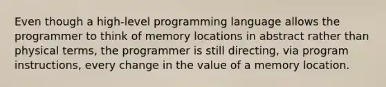 Even though a high-level programming language allows the programmer to think of memory locations in abstract rather than physical terms, the programmer is still directing, via program instructions, every change in the value of a memory location.