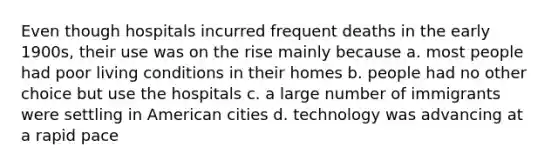 Even though hospitals incurred frequent deaths in the early 1900s, their use was on the rise mainly because a. most people had poor living conditions in their homes b. people had no other choice but use the hospitals c. a large number of immigrants were settling in American cities d. technology was advancing at a rapid pace