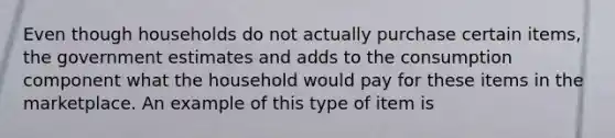 Even though households do not actually purchase certain items, the government estimates and adds to the consumption component what the household would pay for these items in the marketplace. An example of this type of item is