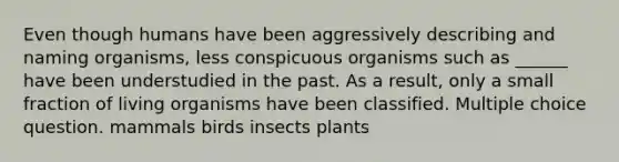 Even though humans have been aggressively describing and naming organisms, less conspicuous organisms such as ______ have been understudied in the past. As a result, only a small fraction of living organisms have been classified. Multiple choice question. mammals birds insects plants