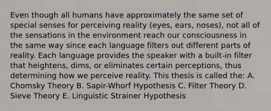 Even though all humans have approximately the same set of special senses for perceiving reality (eyes, ears, noses), not all of the sensations in the environment reach our consciousness in the same way since each language filters out different parts of reality. Each language provides the speaker with a built-in filter that heightens, dims, or eliminates certain perceptions, thus determining how we perceive reality. This thesis is called the: A. Chomsky Theory B. Sapir-Whorf Hypothesis C. Filter Theory D. Sieve Theory E. Linguistic Strainer Hypothesis