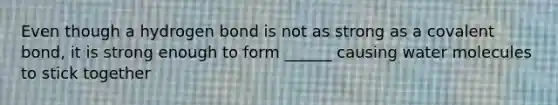 Even though a hydrogen bond is not as strong as a covalent bond, it is strong enough to form ______ causing water molecules to stick together