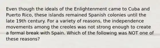 Even though the ideals of the Enlightenment came to Cuba and Puerto Rico, these islands remained Spanish colonies until the late 19th century. For a variety of reasons, the independence movements among the creoles was not strong enough to create a formal break with Spain. Which of the following was NOT one of these reasons?