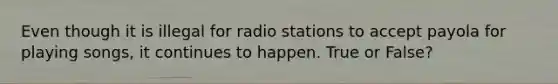 Even though it is illegal for radio stations to accept payola for playing songs, it continues to happen. True or False?