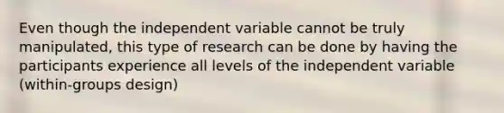 Even though the independent variable cannot be truly manipulated, this type of research can be done by having the participants experience all levels of the independent variable (within-groups design)