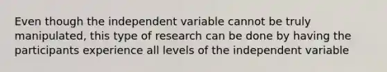 Even though the independent variable cannot be truly manipulated, this type of research can be done by having the participants experience all levels of the independent variable