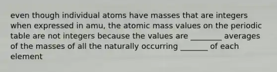 even though individual atoms have masses that are integers when expressed in amu, the atomic mass values on the periodic table are not integers because the values are ________ averages of the masses of all the naturally occurring _______ of each element