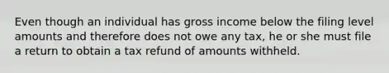 Even though an individual has gross income below the filing level amounts and therefore does not owe any tax, he or she must file a return to obtain a tax refund of amounts withheld.