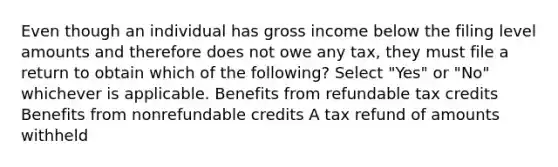 Even though an individual has gross income below the filing level amounts and therefore does not owe any tax, they must file a return to obtain which of the following? Select "Yes" or "No" whichever is applicable. Benefits from refundable tax credits Benefits from nonrefundable credits A tax refund of amounts withheld