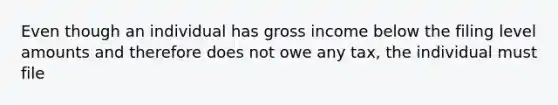 Even though an individual has gross income below the filing level amounts and therefore does not owe any tax, the individual must file