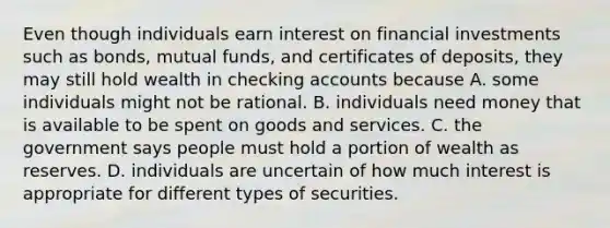 Even though individuals earn interest on financial investments such as​ bonds, mutual​ funds, and certificates of​ deposits, they may still hold wealth in checking accounts because A. some individuals might not be rational. B. individuals need money that is available to be spent on goods and services. C. the government says people must hold a portion of wealth as reserves. D. individuals are uncertain of how much interest is appropriate for different types of securities.