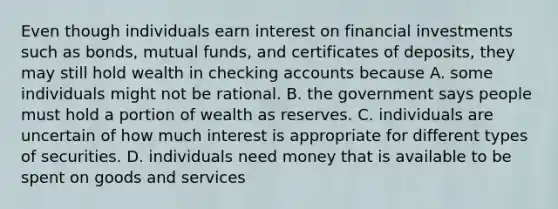 Even though individuals earn interest on financial investments such as​ bonds, mutual​ funds, and certificates of​ deposits, they may still hold wealth in checking accounts because A. some individuals might not be rational. B. the government says people must hold a portion of wealth as reserves. C. individuals are uncertain of how much interest is appropriate for different types of securities. D. individuals need money that is available to be spent on goods and services