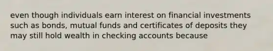 even though individuals earn interest on financial investments such as bonds, mutual funds and certificates of deposits they may still hold wealth in checking accounts because