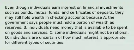 Even though individuals earn interest on financial investments such as​ bonds, mutual​ funds, and certificates of​ deposits, they may still hold wealth in checking accounts because A. the government says people must hold a portion of wealth as reserves. B. individuals need money that is available to be spent on goods and services. C. some individuals might not be rational. D. individuals are uncertain of how much interest is appropriate for different types of securities.