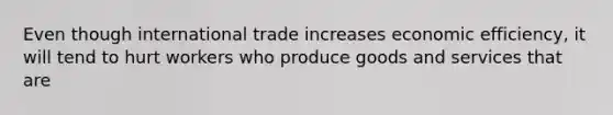 Even though international trade increases economic efficiency, it will tend to hurt workers who produce goods and services that are