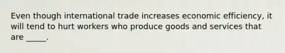 Even though international trade increases economic efficiency, it will tend to hurt workers who produce goods and services that are _____.