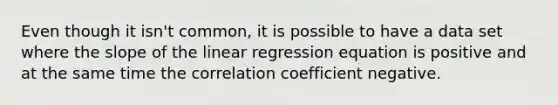 Even though it isn't common, it is possible to have a data set where the slope of the linear regression equation is positive and at the same time the correlation coefficient negative.