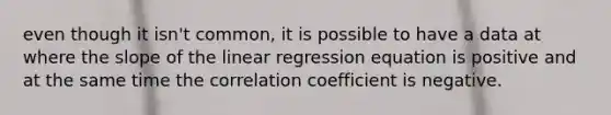 even though it isn't common, it is possible to have a data at where the slope of the linear regression equation is positive and at the same time the correlation coefficient is negative.