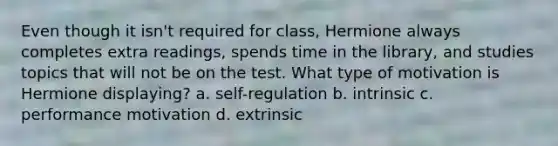 Even though it isn't required for class, Hermione always completes extra readings, spends time in the library, and studies topics that will not be on the test. What type of motivation is Hermione displaying? a. self-regulation b. intrinsic c. performance motivation d. extrinsic