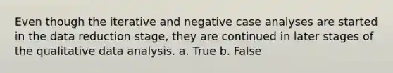 Even though the iterative and negative case analyses are started in the data reduction stage, they are continued in later stages of the qualitative data analysis. a. True b. False