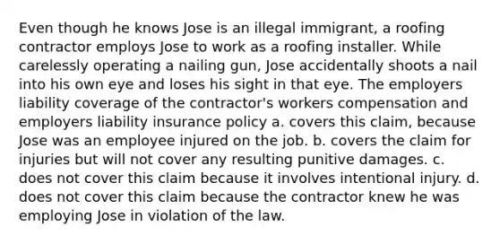 Even though he knows Jose is an illegal immigrant, a roofing contractor employs Jose to work as a roofing installer. While carelessly operating a nailing gun, Jose accidentally shoots a nail into his own eye and loses his sight in that eye. The employers liability coverage of the contractor's workers compensation and employers liability insurance policy a. covers this claim, because Jose was an employee injured on the job. b. covers the claim for injuries but will not cover any resulting punitive damages. c. does not cover this claim because it involves intentional injury. d. does not cover this claim because the contractor knew he was employing Jose in violation of the law.