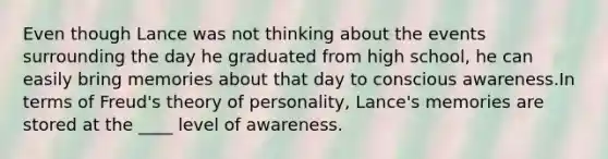 Even though Lance was not thinking about the events surrounding the day he graduated from high school, he can easily bring memories about that day to conscious awareness.In terms of Freud's theory of personality, Lance's memories are stored at the ____ level of awareness.