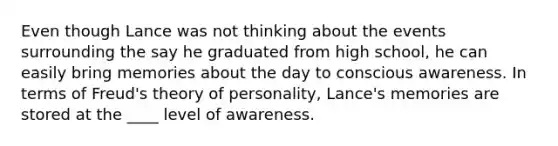 Even though Lance was not thinking about the events surrounding the say he graduated from high school, he can easily bring memories about the day to conscious awareness. In terms of Freud's theory of personality, Lance's memories are stored at the ____ level of awareness.