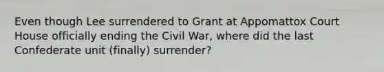 Even though Lee surrendered to Grant at Appomattox Court House officially ending the Civil War, where did the last Confederate unit (finally) surrender?