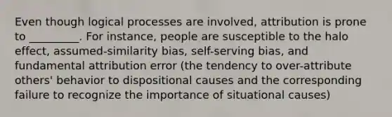 Even though logical processes are involved, attribution is prone to _________. For instance, people are susceptible to the halo effect, assumed-similarity bias, self-serving bias, and fundamental attribution error (the tendency to over-attribute others' behavior to dispositional causes and the corresponding failure to recognize the importance of situational causes)