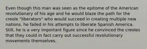 Even though this man was seen as the epitome of the American revolutionary of his age and he would blaze the path for the creole "liberators" who would succeed in creating multiple new nations, he failed in his attempts to liberate Spanish America. Still, he is a very important figure since he convinced the creoles that they could in fact carry out successful revolutionary movements themselves.